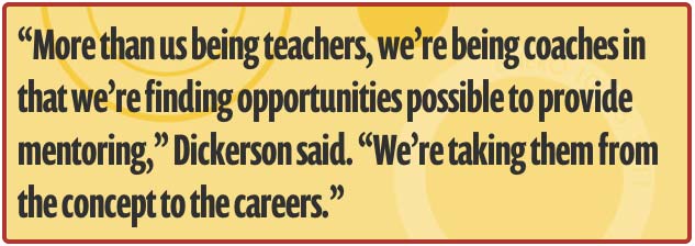 More than us being teachers, we are being coaches in that we are finding opportunities possible to provide mentoring, Dickerson said. We are taking them from the concept to the careers.